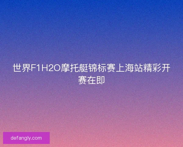 世界F1H2O摩托艇锦标赛上海站精彩开赛在即