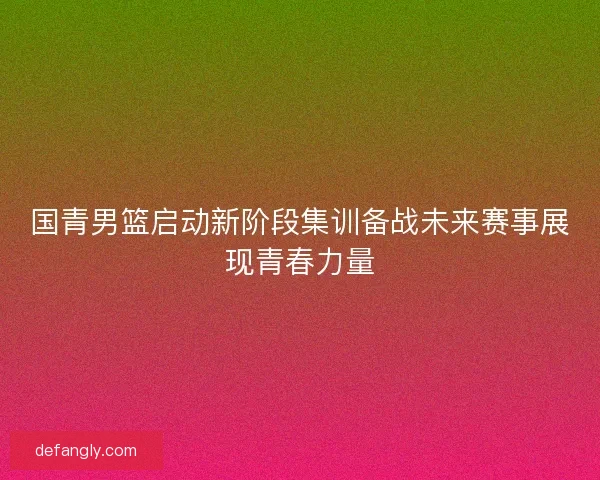 国青男篮启动新阶段集训备战未来赛事展现青春力量
