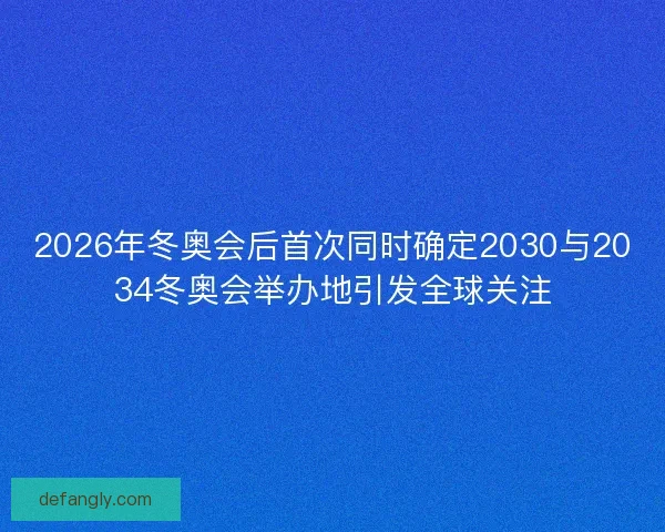 2026年冬奥会后首次同时确定2030与2034冬奥会举办地引发全球关注