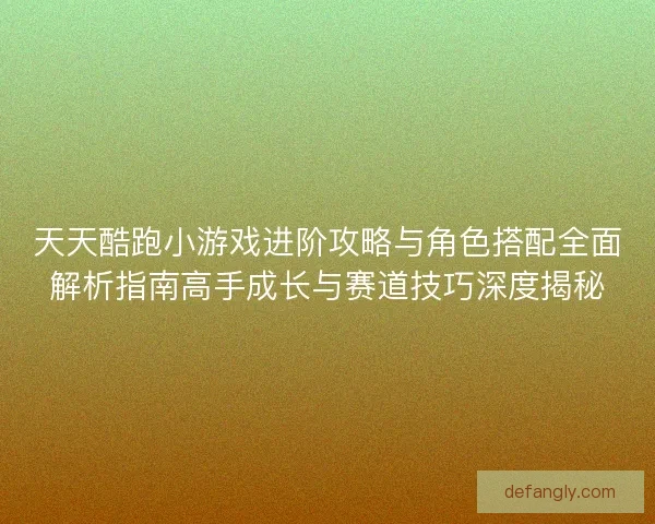 天天酷跑小游戏进阶攻略与角色搭配全面解析指南高手成长与赛道技巧深度揭秘