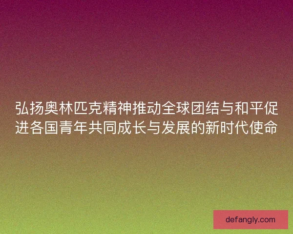 弘扬奥林匹克精神推动全球团结与和平促进各国青年共同成长与发展的新时代使命