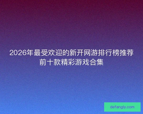 2026年最受欢迎的新开网游排行榜推荐前十款精彩游戏合集