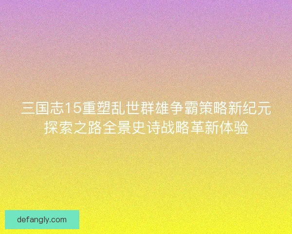 三国志15重塑乱世群雄争霸策略新纪元探索之路全景史诗战略革新体验