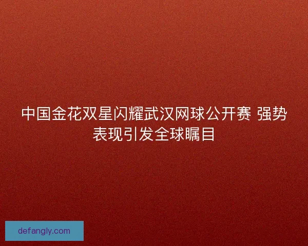 中国金花双星闪耀武汉网球公开赛 强势表现引发全球瞩目