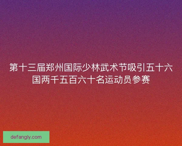 第十三届郑州国际少林武术节吸引五十六国两千五百六十名运动员参赛