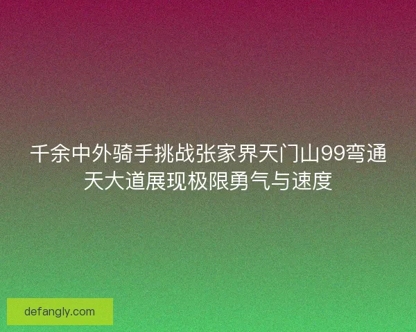 千余中外骑手挑战张家界天门山99弯通天大道展现极限勇气与速度