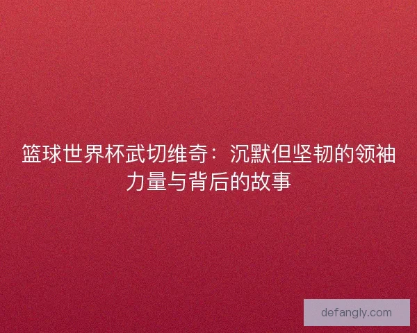 篮球世界杯武切维奇：沉默但坚韧的领袖力量与背后的故事