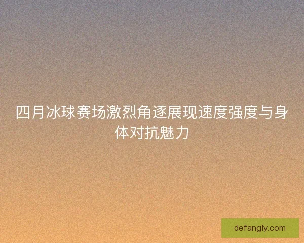 四月冰球赛场激烈角逐展现速度强度与身体对抗魅力