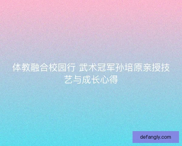 体教融合校园行 武术冠军孙培原亲授技艺与成长心得