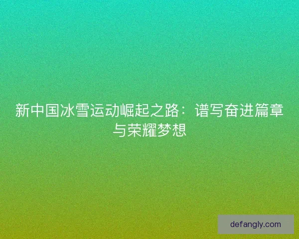新中国冰雪运动崛起之路：谱写奋进篇章与荣耀梦想