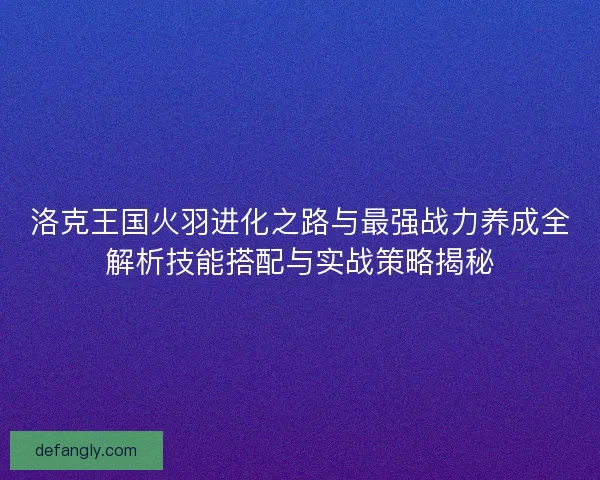 洛克王国火羽进化之路与最强战力养成全解析技能搭配与实战策略揭秘