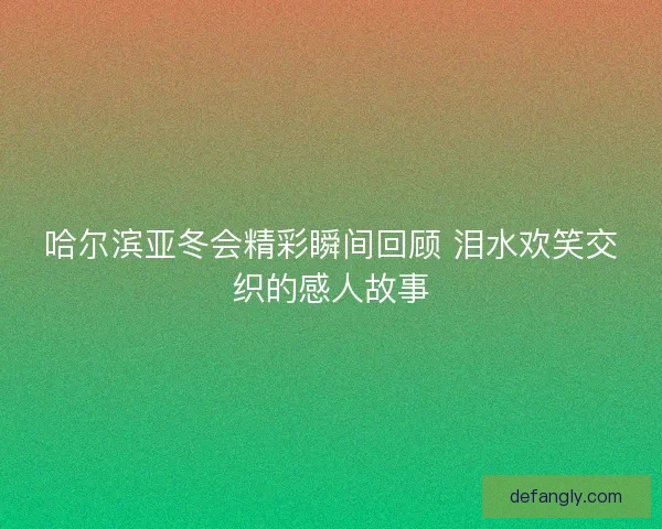 哈尔滨亚冬会精彩瞬间回顾 泪水欢笑交织的感人故事