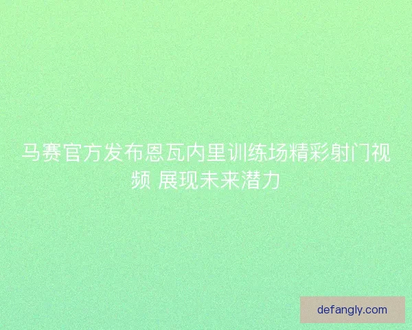 马赛官方发布恩瓦内里训练场精彩射门视频 展现未来潜力