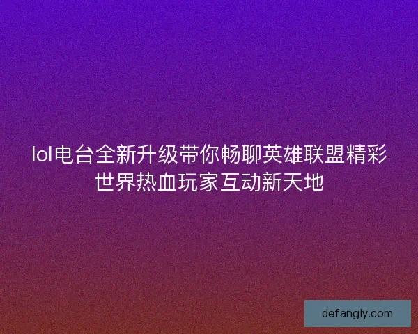 lol电台全新升级带你畅聊英雄联盟精彩世界热血玩家互动新天地