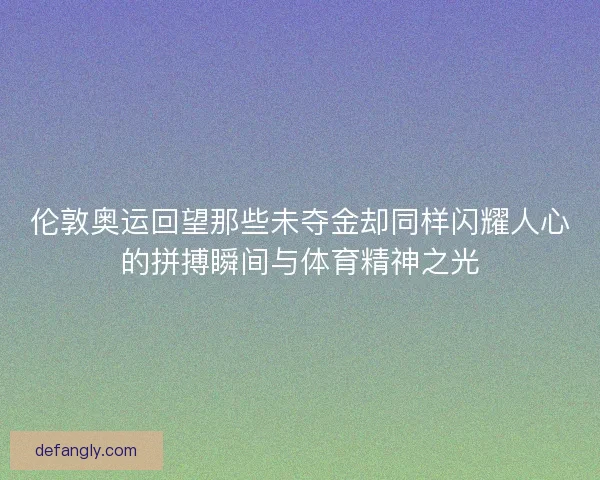 伦敦奥运回望那些未夺金却同样闪耀人心的拼搏瞬间与体育精神之光
