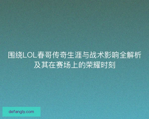 围绕LOL春哥传奇生涯与战术影响全解析及其在赛场上的荣耀时刻