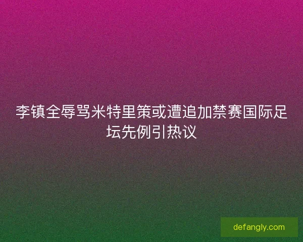 李镇全辱骂米特里策或遭追加禁赛国际足坛先例引热议