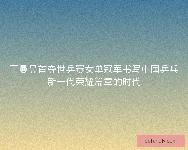 王曼昱首夺世乒赛女单冠军书写中国乒乓新一代荣耀篇章的时代